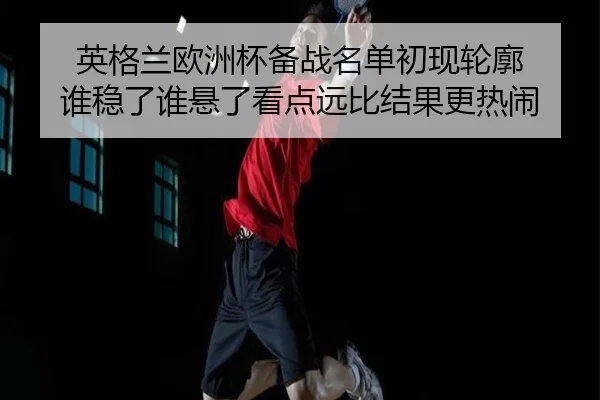 英格兰欧洲杯备战名单初现轮廓 谁稳了谁悬了看点远比结果更热闹